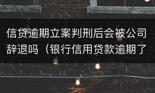 信贷逾期立案判刑后会被公司辞退吗（银行信用贷款逾期了起诉会判刑吗）