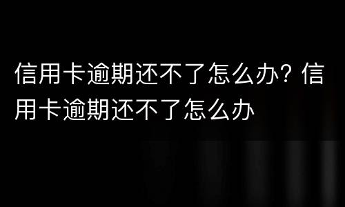 信用卡逾期还不了怎么办? 信用卡逾期还不了怎么办