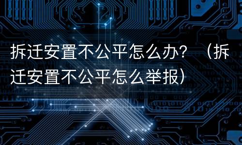 拆迁安置不公平怎么办？（拆迁安置不公平怎么举报）