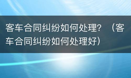 客车合同纠纷如何处理？（客车合同纠纷如何处理好）