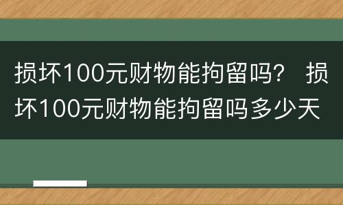 损坏100元财物能拘留吗？ 损坏100元财物能拘留吗多少天