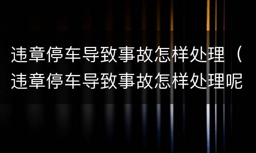 违章停车导致事故怎样处理（违章停车导致事故怎样处理呢）