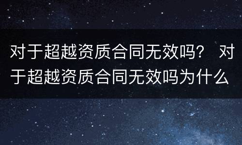对于超越资质合同无效吗？ 对于超越资质合同无效吗为什么