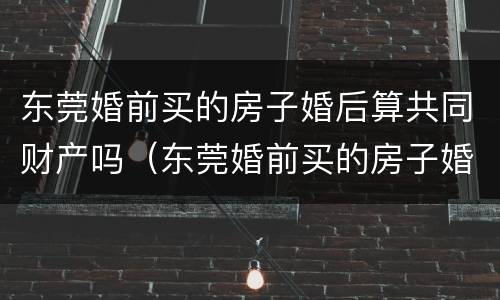东莞婚前买的房子婚后算共同财产吗（东莞婚前买的房子婚后算共同财产吗怎么算）