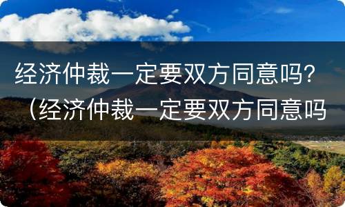 经济仲裁一定要双方同意吗？（经济仲裁一定要双方同意吗知乎）
