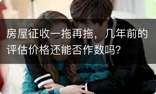 房屋征收一拖再拖，几年前的评估价格还能否作数吗？