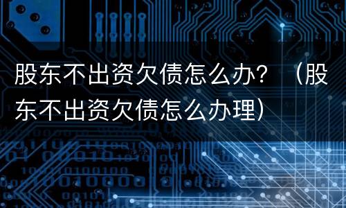 股东不出资欠债怎么办？（股东不出资欠债怎么办理）