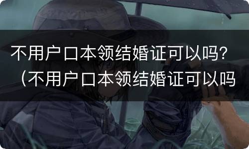 不用户口本领结婚证可以吗？（不用户口本领结婚证可以吗现在）