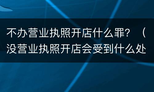 不办营业执照开店什么罪？（没营业执照开店会受到什么处罚）