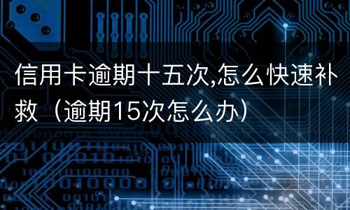 信用卡逾期十五次,怎么快速补救（逾期15次怎么办）