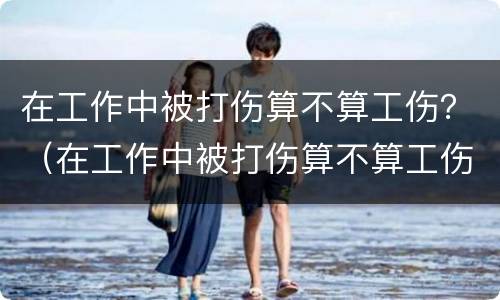 在工作中被打伤算不算工伤？（在工作中被打伤算不算工伤事故）
