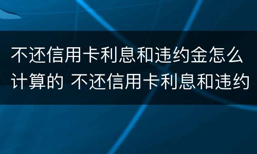 不还信用卡利息和违约金怎么计算的 不还信用卡利息和违约金怎么计算的呀