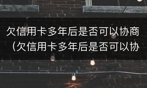 欠信用卡多年后是否可以协商（欠信用卡多年后是否可以协商还本金）
