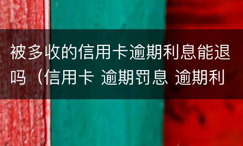 被多收的信用卡逾期利息能退吗（信用卡 逾期罚息 逾期利息）