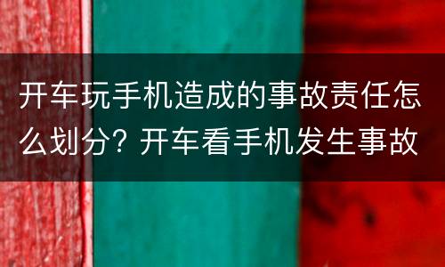 开车玩手机造成的事故责任怎么划分? 开车看手机发生事故怎么定责