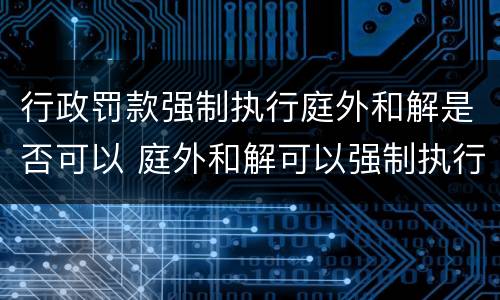 行政罚款强制执行庭外和解是否可以 庭外和解可以强制执行吗