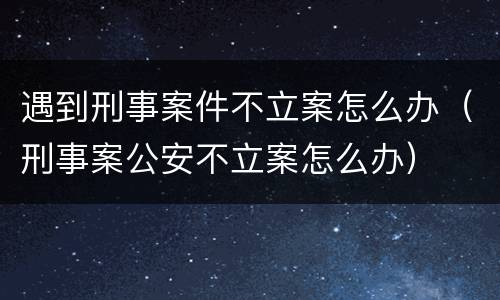 遇到刑事案件不立案怎么办（刑事案公安不立案怎么办）