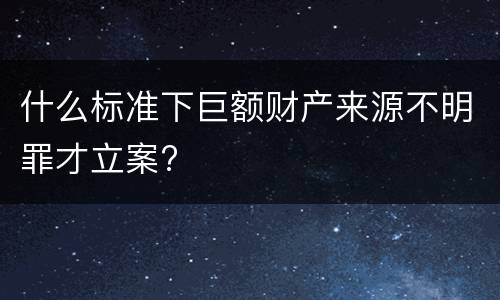 什么标准下巨额财产来源不明罪才立案?