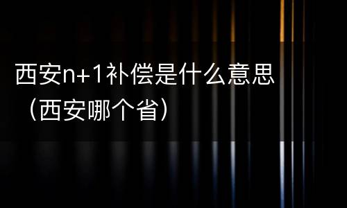 西安n+1补偿是什么意思（西安哪个省）