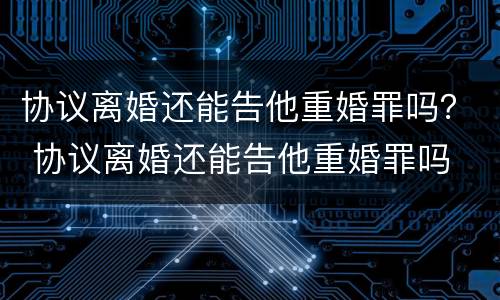 协议离婚还能告他重婚罪吗？ 协议离婚还能告他重婚罪吗