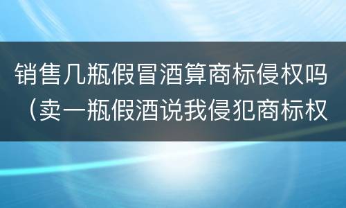 销售几瓶假冒酒算商标侵权吗（卖一瓶假酒说我侵犯商标权要求陪七万）