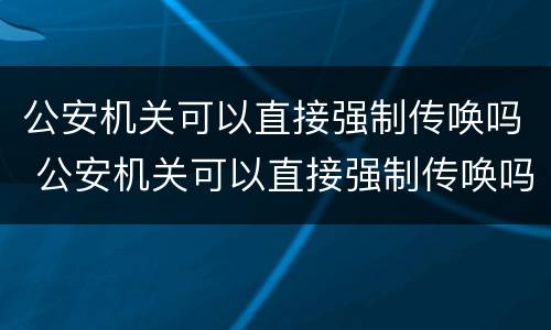 公安机关可以直接强制传唤吗 公安机关可以直接强制传唤吗