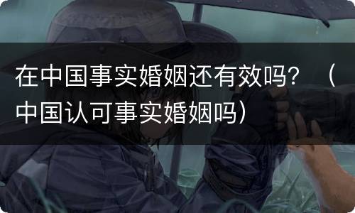 在中国事实婚姻还有效吗？（中国认可事实婚姻吗）