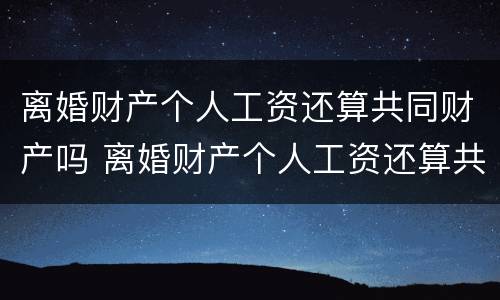 离婚财产个人工资还算共同财产吗 离婚财产个人工资还算共同财产吗为什么