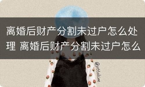 离婚后财产分割未过户怎么处理 离婚后财产分割未过户怎么处理呢
