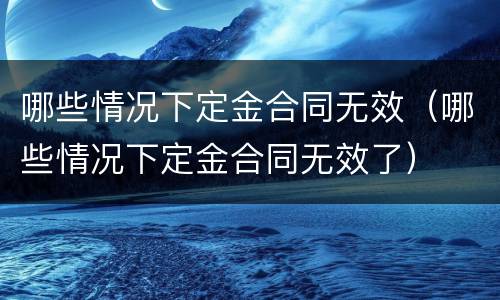 哪些情况下定金合同无效（哪些情况下定金合同无效了）