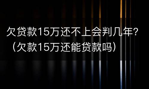 欠贷款15万还不上会判几年？（欠款15万还能贷款吗）