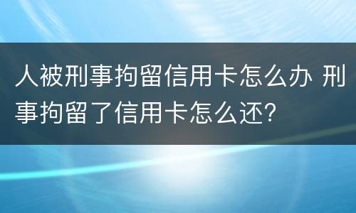 人被刑事拘留信用卡怎么办 刑事拘留了信用卡怎么还?