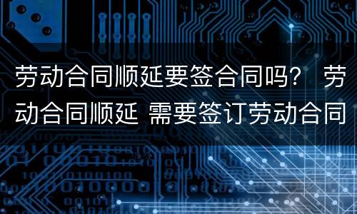 劳动合同顺延要签合同吗？ 劳动合同顺延 需要签订劳动合同吗