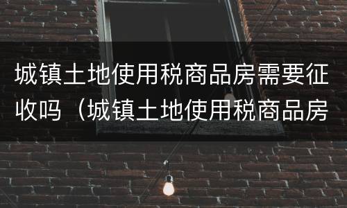 城镇土地使用税商品房需要征收吗（城镇土地使用税商品房需要征收吗现在）