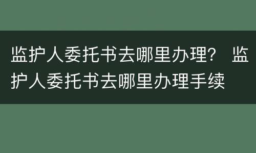 监护人委托书去哪里办理？ 监护人委托书去哪里办理手续