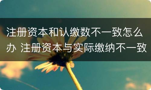 注册资本和认缴数不一致怎么办 注册资本与实际缴纳不一致