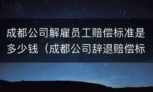 成都公司解雇员工赔偿标准是多少钱（成都公司辞退赔偿标准）