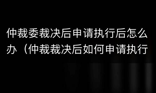 仲裁委裁决后申请执行后怎么办（仲裁裁决后如何申请执行）