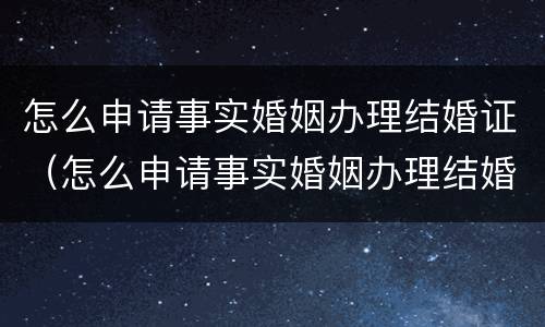 怎么申请事实婚姻办理结婚证（怎么申请事实婚姻办理结婚证流程）