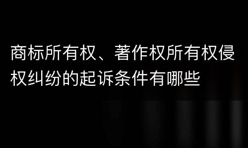 商标所有权、著作权所有权侵权纠纷的起诉条件有哪些