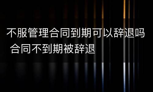 不服管理合同到期可以辞退吗 合同不到期被辞退