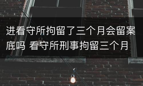 进看守所拘留了三个月会留案底吗 看守所刑事拘留三个月