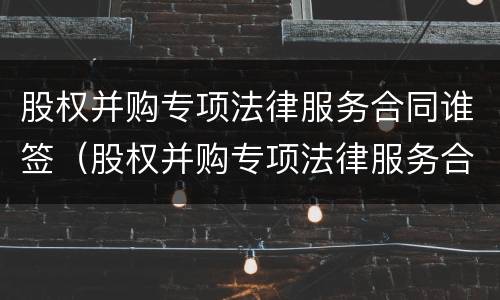 股权并购专项法律服务合同谁签（股权并购专项法律服务合同谁签的）