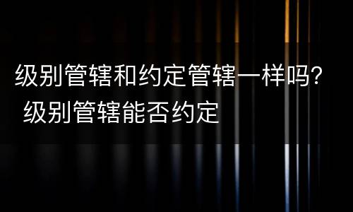 级别管辖和约定管辖一样吗？ 级别管辖能否约定