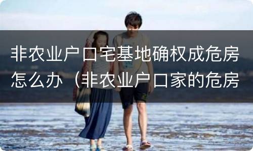 非农业户口宅基地确权成危房怎么办（非农业户口家的危房该如何确权?）