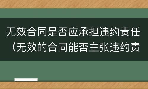 无效合同是否应承担违约责任（无效的合同能否主张违约责任）