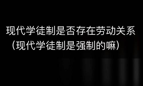 现代学徒制是否存在劳动关系（现代学徒制是强制的嘛）