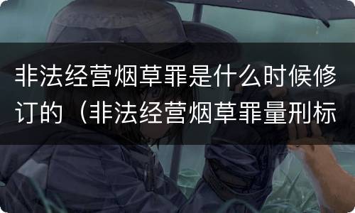 非法经营烟草罪是什么时候修订的（非法经营烟草罪量刑标准2019）