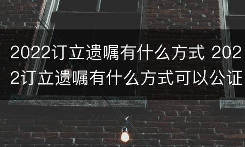 2022订立遗嘱有什么方式 2022订立遗嘱有什么方式可以公证
