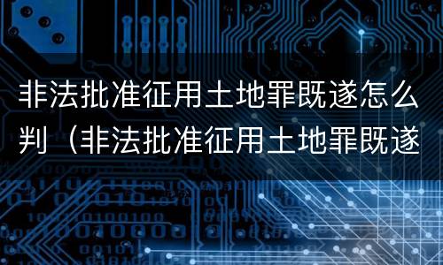 非法批准征用土地罪既遂怎么判（非法批准征用土地罪既遂怎么判定）